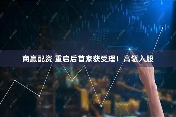 商赢配资 重启后首家获受理！高瓴入股