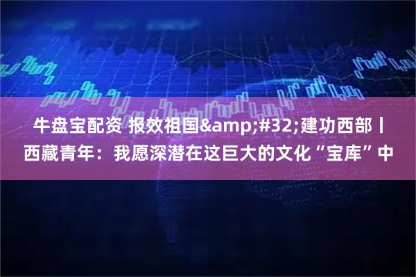 牛盘宝配资 报效祖国&#32;建功西部丨西藏青年：我愿深潜在这巨大的文化“宝库”中