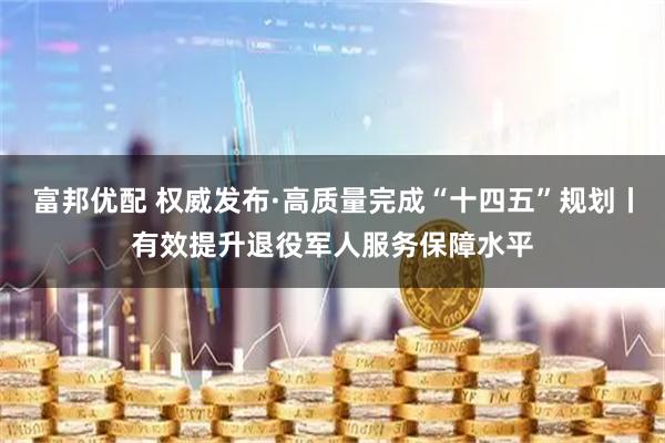 富邦优配 权威发布·高质量完成“十四五”规划丨有效提升退役军人服务保障水平