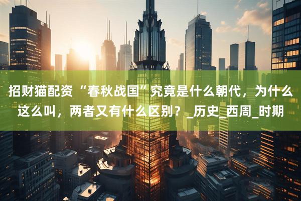 招财猫配资 “春秋战国”究竟是什么朝代，为什么这么叫，两者又有什么区别？_历史_西周_时期