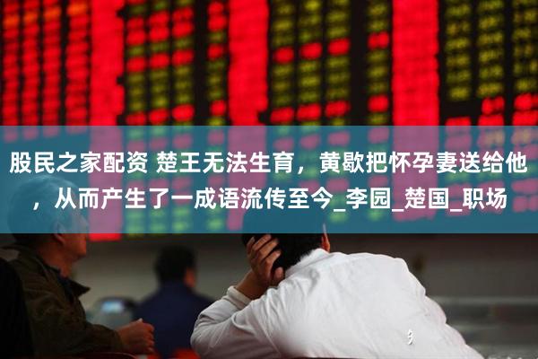 股民之家配资 楚王无法生育，黄歇把怀孕妻送给他，从而产生了一成语流传至今_李园_楚国_职场