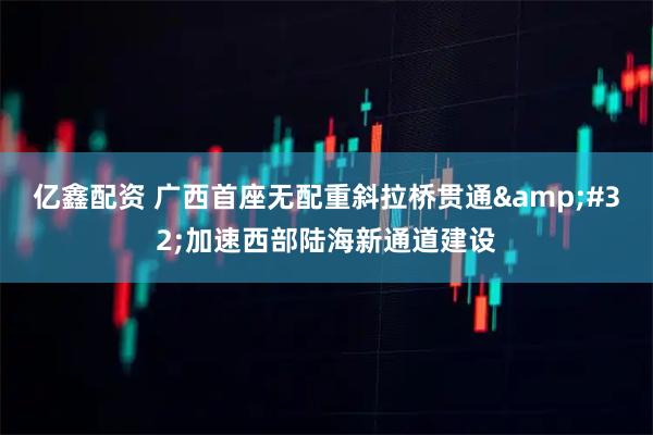 亿鑫配资 广西首座无配重斜拉桥贯通&#32;加速西部陆海新通道建设