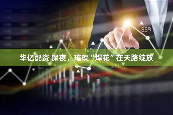 华亿配资 深夜，璀璨“焊花”在天路绽放