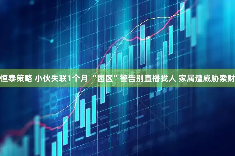 恒泰策略 小伙失联1个月 “园区”警告别直播找人 家属遭威胁索财