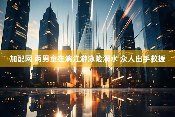 加配网 两男童在漓江游泳险溺水 众人出手救援