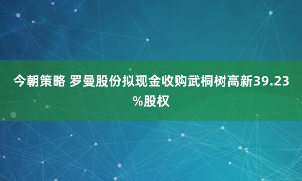 今朝策略 罗曼股份拟现金收购武桐树高新39.23%股权