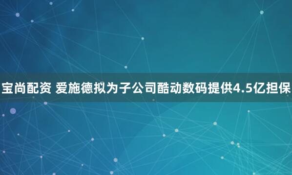 宝尚配资 爱施德拟为子公司酷动数码提供4.5亿担保