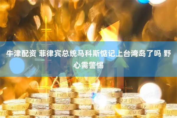 牛津配资 菲律宾总统马科斯惦记上台湾岛了吗 野心需警惕