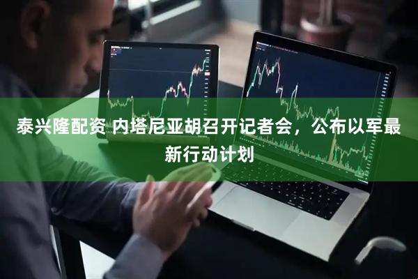 泰兴隆配资 内塔尼亚胡召开记者会，公布以军最新行动计划