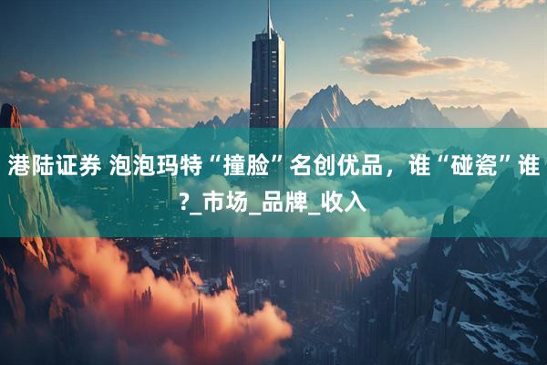 港陆证券 泡泡玛特“撞脸”名创优品，谁“碰瓷”谁?_市场_品牌_收入