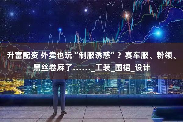升富配资 外卖也玩“制服诱惑”？赛车服、粉领、黑丝卷麻了……_工装_围裙_设计