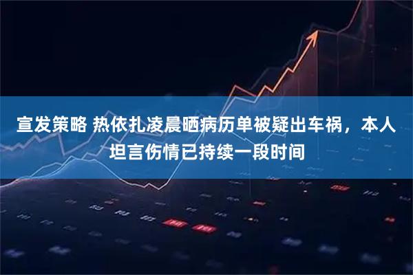 宣发策略 热依扎凌晨晒病历单被疑出车祸，本人坦言伤情已持续一段时间