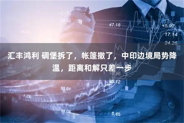 汇丰鸿利 碉堡拆了，帐篷撤了，中印边境局势降温，距离和解只差一步