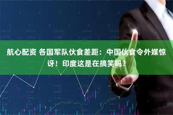航心配资 各国军队伙食差距：中国伙食令外媒惊讶！印度这是在搞笑吗？