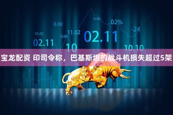 宝龙配资 印司令称，巴基斯坦的战斗机损失超过5架