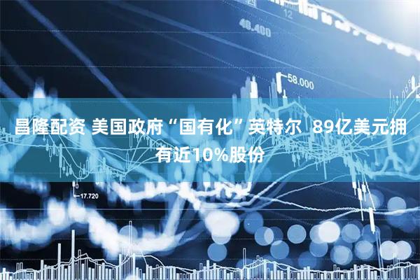 昌隆配资 美国政府“国有化”英特尔  89亿美元拥有近10%股份