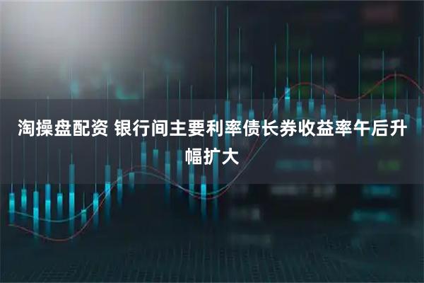 淘操盘配资 银行间主要利率债长券收益率午后升幅扩大