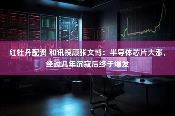 红牡丹配资 和讯投顾张文博：半导体芯片大涨，经过几年沉寂后终于爆发