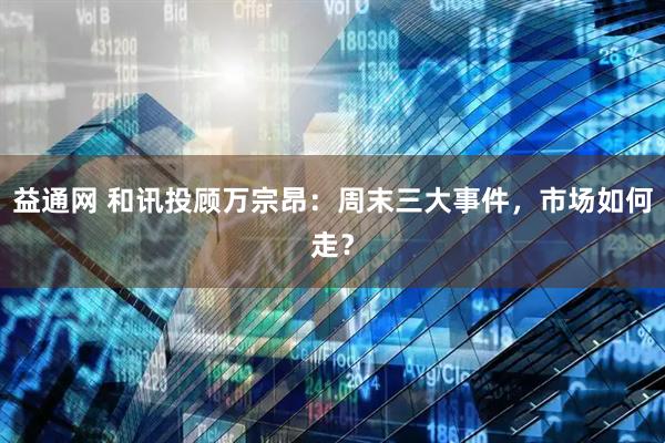 益通网 和讯投顾万宗昂：周末三大事件，市场如何走？