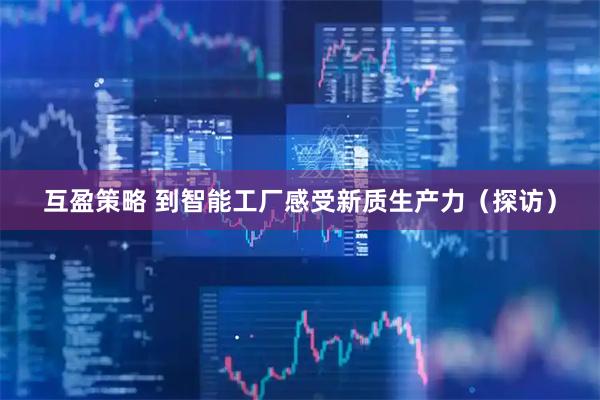 互盈策略 到智能工厂感受新质生产力（探访）