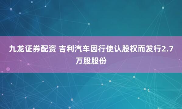 九龙证券配资 吉利汽车因行使认股权而发行2.7万股股份