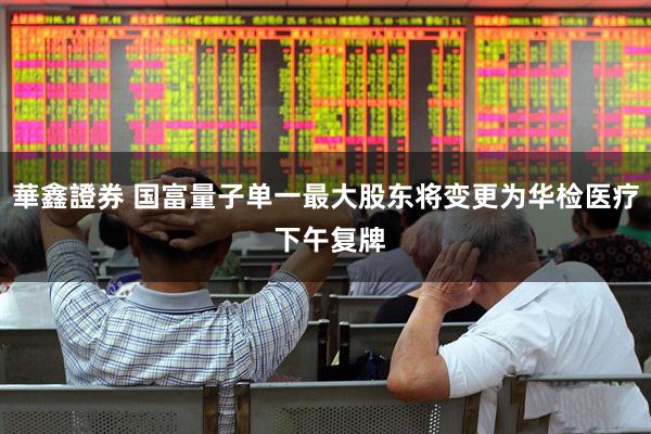 華鑫證券 国富量子单一最大股东将变更为华检医疗 下午复牌