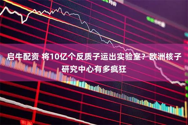 启牛配资 将10亿个反质子运出实验室？欧洲核子研究中心有多疯狂