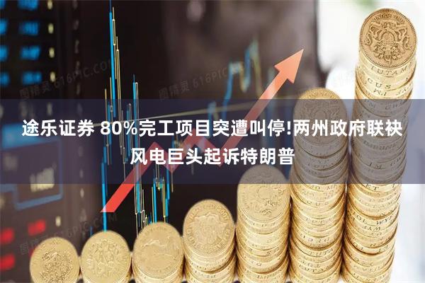 途乐证券 80%完工项目突遭叫停!两州政府联袂风电巨头起诉特朗普