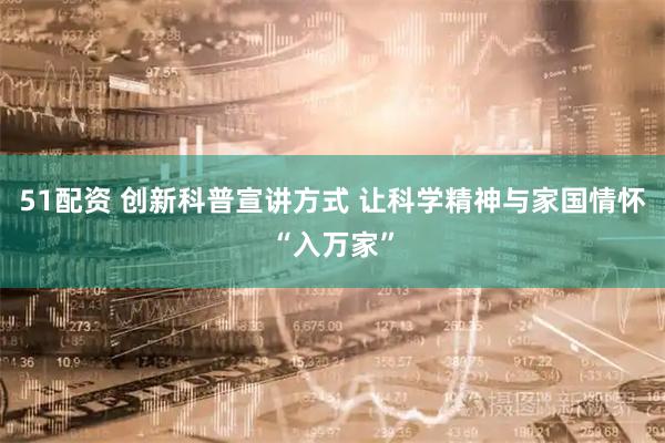 51配资 创新科普宣讲方式 让科学精神与家国情怀“入万家”