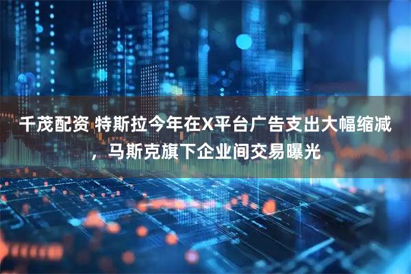 千茂配资 特斯拉今年在X平台广告支出大幅缩减，马斯克旗下企业间交易曝光