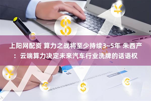 上阳网配资 算力之战将至少持续3~5年 朱西产：云端算力决定未来汽车行业洗牌的话语权