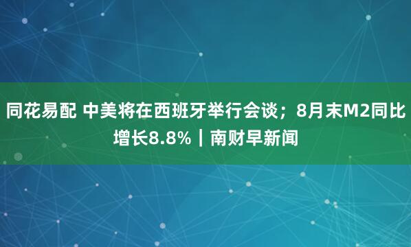 同花易配 中美将在西班牙举行会谈；8月末M2同比增长8.8%｜南财早新闻