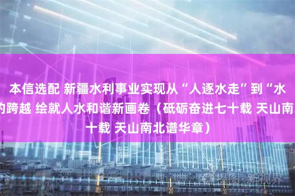 本信选配 新疆水利事业实现从“人逐水走”到“水为人用”的跨越 绘就人水和谐新画卷（砥砺奋进七十载 天山南北谱华章）