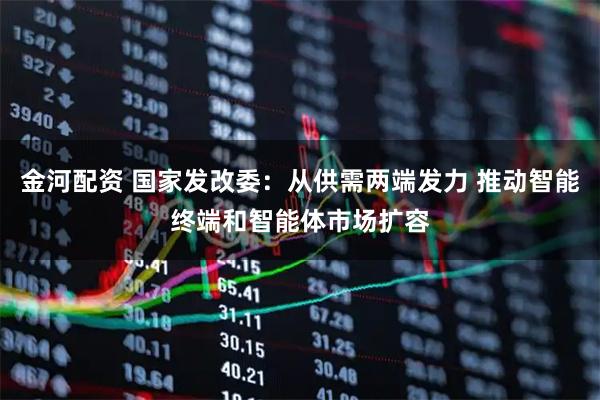 金河配资 国家发改委：从供需两端发力 推动智能终端和智能体市场扩容