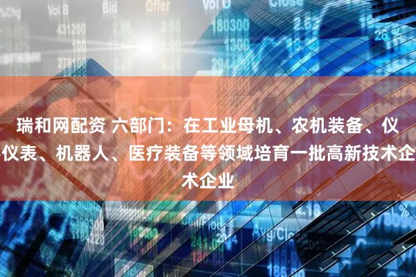 瑞和网配资 六部门：在工业母机、农机装备、仪器仪表、机器人、医疗装备等领域培育一批高新技术企业