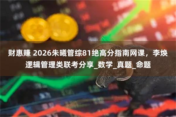 财惠赚 2026朱曦管综81绝高分指南网课，李焕逻辑管理类联考分享_数学_真题_命题