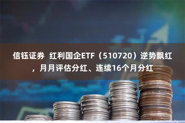 信钰证券 红利国企ETF(510720)逆势飘红,月月评估分红、连续16个月分红