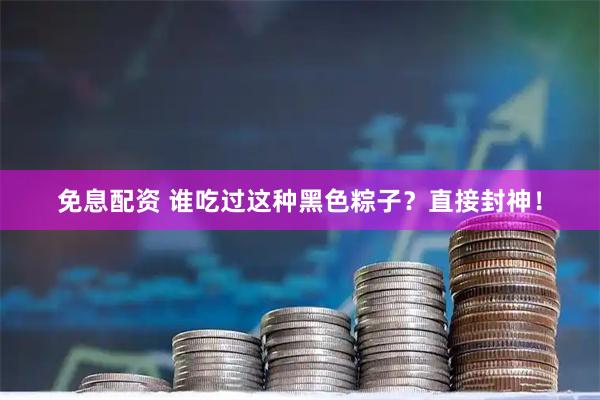 免息配资 谁吃过这种黑色粽子？直接封神！