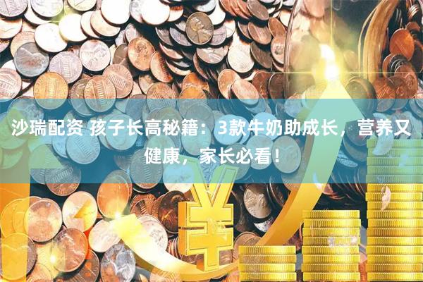 沙瑞配资 孩子长高秘籍：3款牛奶助成长，营养又健康，家长必看！