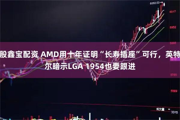 股鑫宝配资 AMD用十年证明“长寿插座”可行，英特尔暗示LGA 1954也要跟进