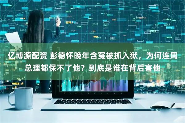 亿博源配资 彭德怀晚年含冤被抓入狱，为何连周总理都保不了他？到底是谁在背后害他