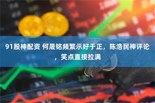 91股神配资 何晟铭频繁示好于正,陈浩民神评论,笑点直接拉满