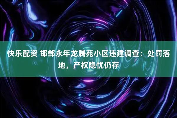 快乐配资 邯郸永年龙腾苑小区违建调查：处罚落地，产权隐忧仍存