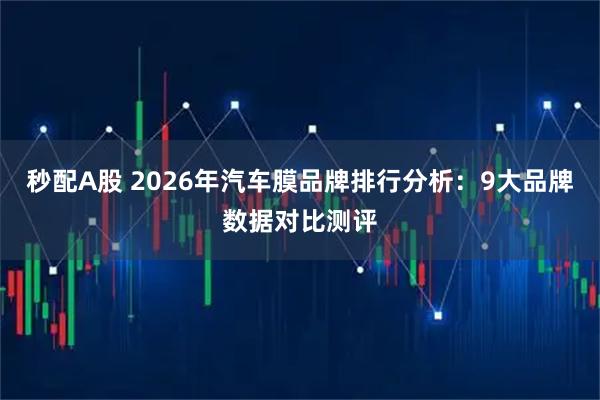 秒配A股 2026年汽车膜品牌排行分析：9大品牌数据对比测评