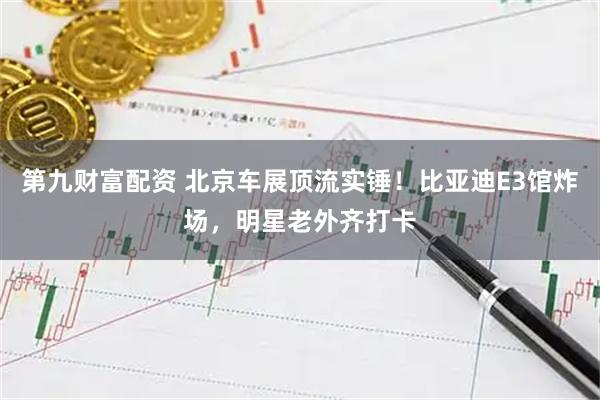 第九财富配资 北京车展顶流实锤！比亚迪E3馆炸场，明星老外齐打卡