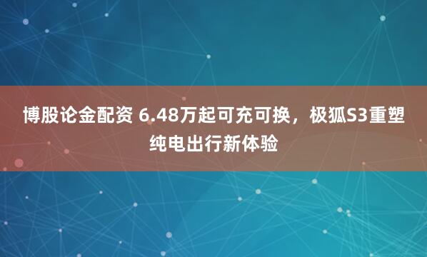 博股论金配资 6.48万起可充可换，极狐S3重塑纯电出行新体验