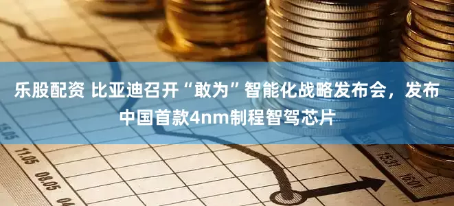 乐股配资 比亚迪召开“敢为”智能化战略发布会，发布中国首款4nm制程智驾芯片