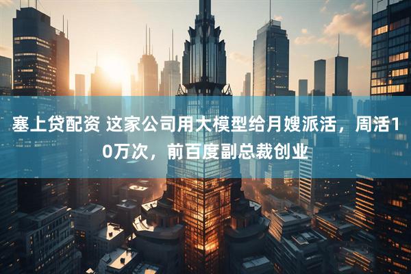 塞上贷配资 这家公司用大模型给月嫂派活，周活10万次，前百度副总裁创业