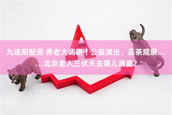 九连阳配资 养老大调研｜公益演出、品茶观展……北京老人三伏天去哪儿消夏？