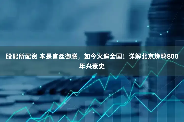 股配所配资 本是宫廷御膳,如今火遍全国!详解北京烤鸭800年兴衰史